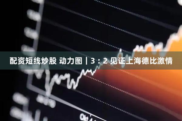 配资短线炒股 动力图｜3 : 2 见证上海德比激情