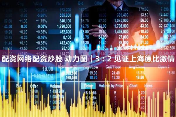 配资网络配资炒股 动力图｜3 : 2 见证上海德比激情