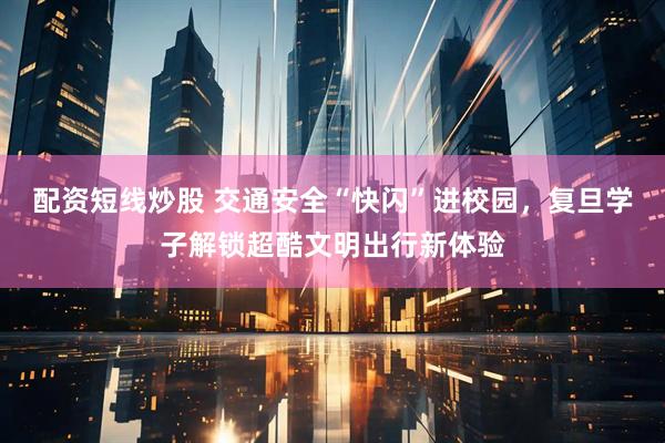 配资短线炒股 交通安全“快闪”进校园，复旦学子解锁超酷文明出行新体验