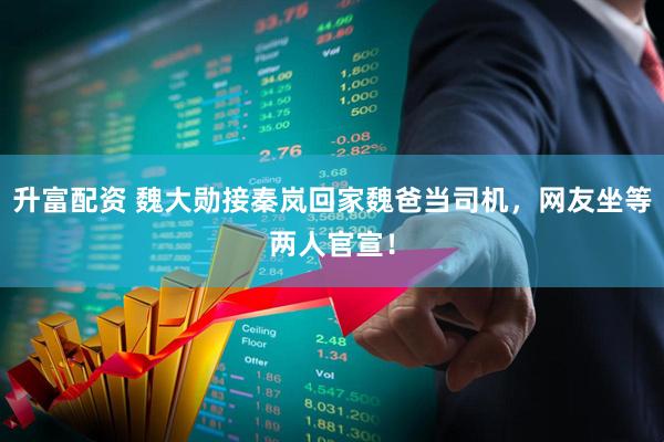 升富配资 魏大勋接秦岚回家魏爸当司机，网友坐等两人官宣！