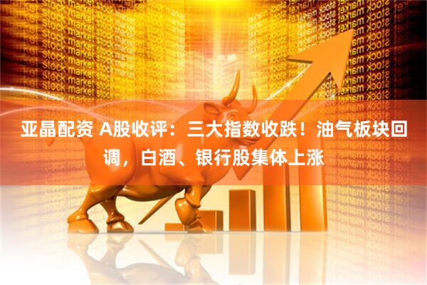 亚晶配资 A股收评：三大指数收跌！油气板块回调，白酒、银行股集体上涨