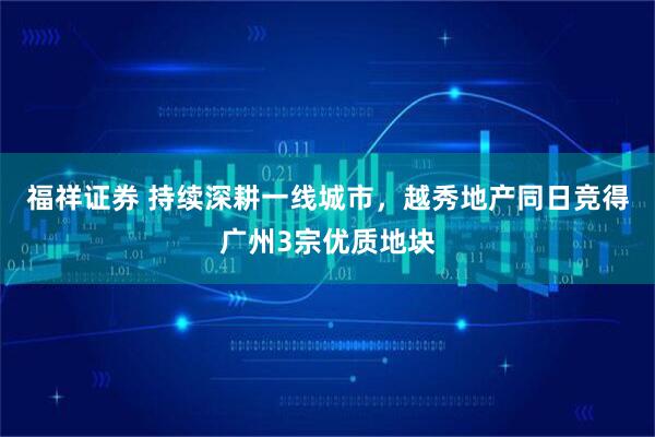 福祥证券 持续深耕一线城市，越秀地产同日竞得广州3宗优质地块