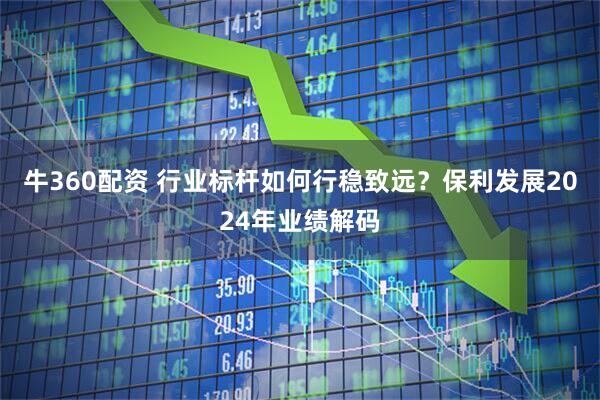 牛360配资 行业标杆如何行稳致远？保利发展2024年业绩解码