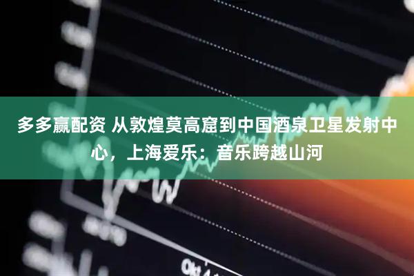 多多赢配资 从敦煌莫高窟到中国酒泉卫星发射中心，上海爱乐：音乐跨越山河