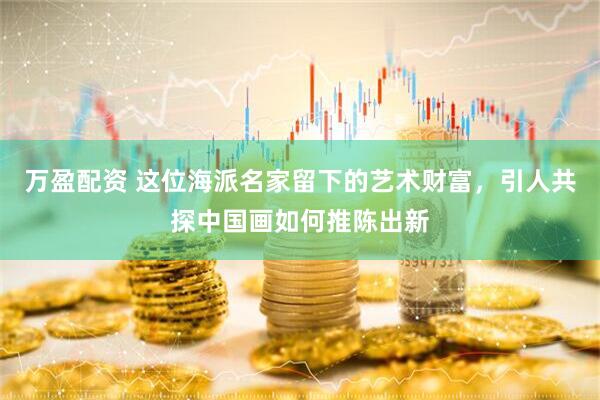 万盈配资 这位海派名家留下的艺术财富，引人共探中国画如何推陈出新