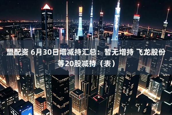 盟配资 6月30日增减持汇总：暂无增持 飞龙股份等20股减持（表）