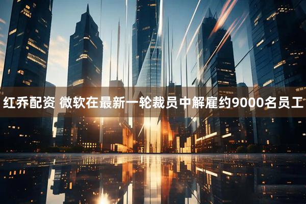 红乔配资 微软在最新一轮裁员中解雇约9000名员工