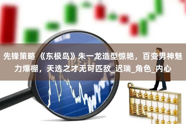 先锋策略 《东极岛》朱一龙造型惊艳，百变男神魅力爆棚，天选之才无可匹敌_迟瑞_角色_内心
