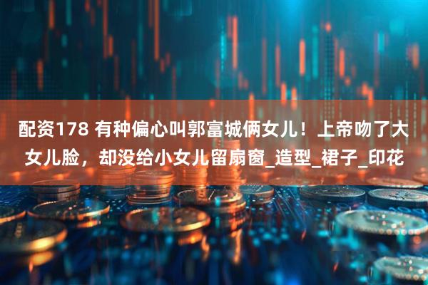 配资178 有种偏心叫郭富城俩女儿！上帝吻了大女儿脸，却没给小女儿留扇窗_造型_裙子_印花
