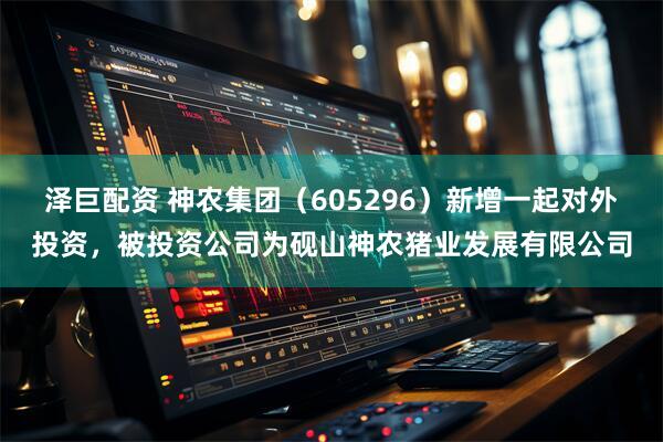 泽巨配资 神农集团（605296）新增一起对外投资，被投资公司为砚山神农猪业发展有限公司