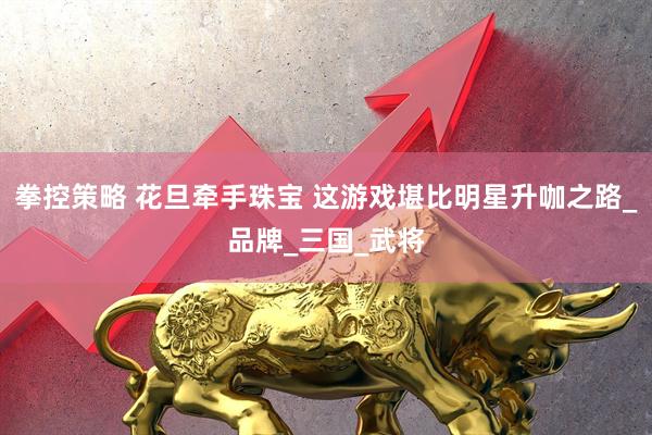 拳控策略 花旦牵手珠宝 这游戏堪比明星升咖之路_品牌_三国_武将