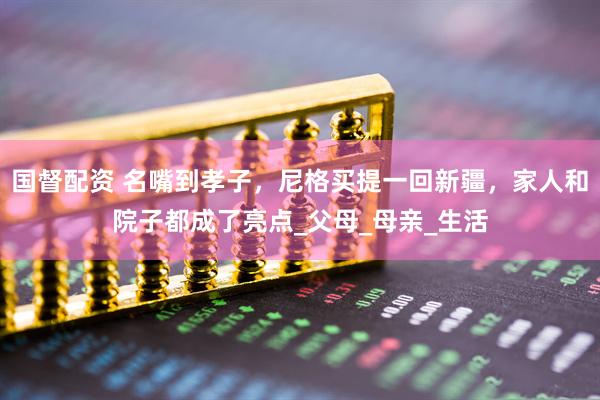 国督配资 名嘴到孝子，尼格买提一回新疆，家人和院子都成了亮点_父母_母亲_生活