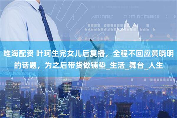 维海配资 叶珂生完女儿后复播，全程不回应黄晓明的话题，为之后带货做铺垫_生活_舞台_人生