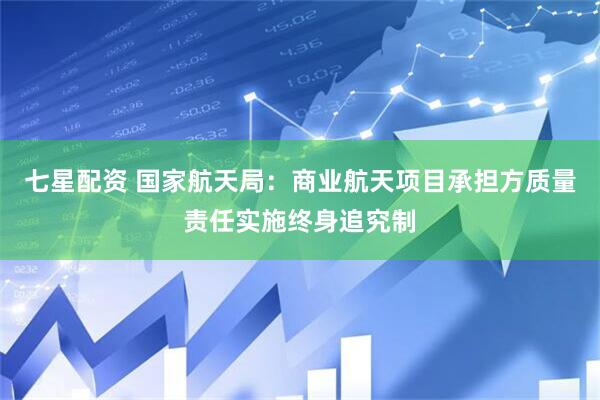 七星配资 国家航天局：商业航天项目承担方质量责任实施终身追究制
