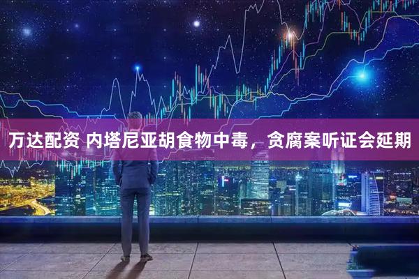 万达配资 内塔尼亚胡食物中毒，贪腐案听证会延期