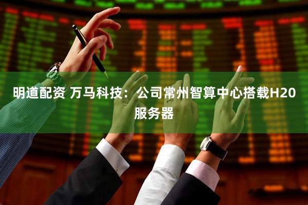 明道配资 万马科技：公司常州智算中心搭载H20服务器