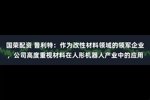 国荣配资 普利特：作为改性材料领域的领军企业，公司高度重视材料在人形机器人产业中的应用