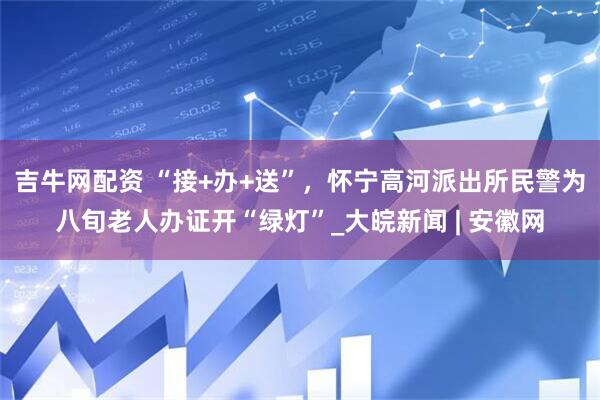 吉牛网配资 “接+办+送”，怀宁高河派出所民警为八旬老人办证开“绿灯”_大皖新闻 | 安徽网