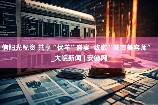 信阳光配资 共享“伏羊”盛宴  致敬“城市美容师”  _大皖新闻 | 安徽网