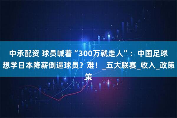 中承配资 球员喊着“300万就走人”：中国足球想学日本降薪倒逼球员？难！_五大联赛_收入_政策