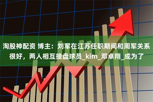 淘股神配资 博主：刘军在江苏任职期间和周军关系很好，两人相互接盘球员_kim_邓卓翔_成为了