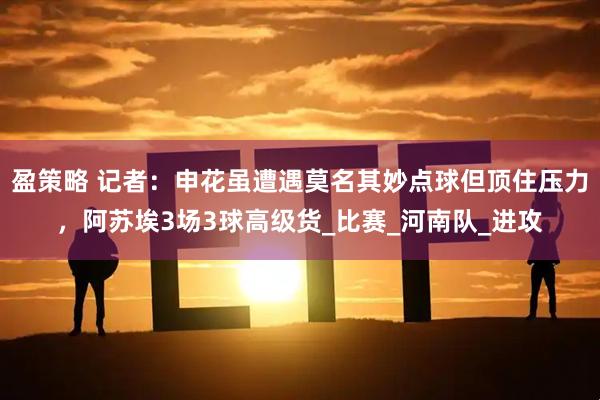 盈策略 记者：申花虽遭遇莫名其妙点球但顶住压力，阿苏埃3场3球高级货_比赛_河南队_进攻