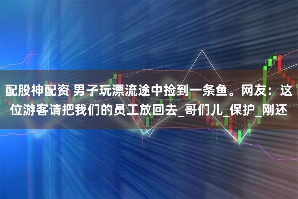 配股神配资 男子玩漂流途中捡到一条鱼。网友：这位游客请把我们的员工放回去_哥们儿_保护_刚还