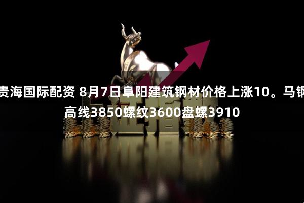 贵海国际配资 8月7日阜阳建筑钢材价格上涨10。马钢高线3850螺纹3600盘螺3910