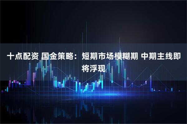 十点配资 国金策略：短期市场模糊期 中期主线即将浮现