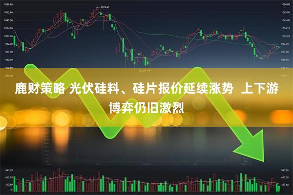 鹿财策略 光伏硅料、硅片报价延续涨势  上下游博弈仍旧激烈