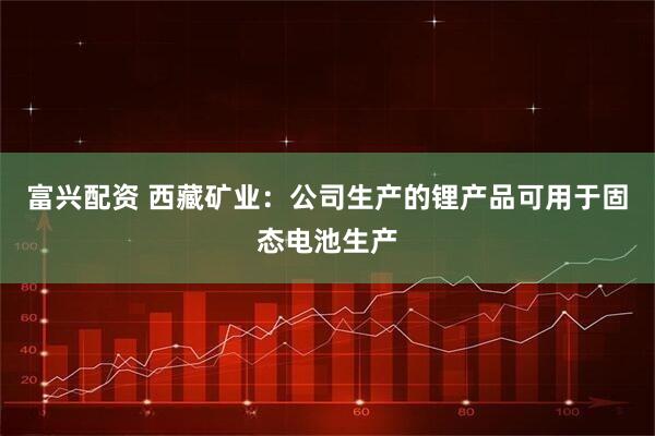 富兴配资 西藏矿业：公司生产的锂产品可用于固态电池生产