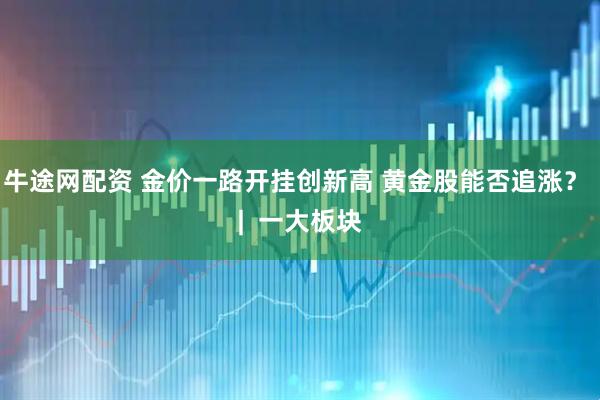 牛途网配资 金价一路开挂创新高 黄金股能否追涨？ |  一大板块