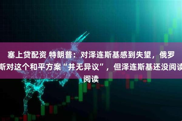 塞上贷配资 特朗普：对泽连斯基感到失望，俄罗斯对这个和平方案“并无异议”，但泽连斯基还没阅读