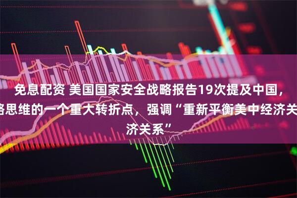 免息配资 美国国家安全战略报告19次提及中国，战略思维的一个重大转折点，强调“重新平衡美中经济关系”
