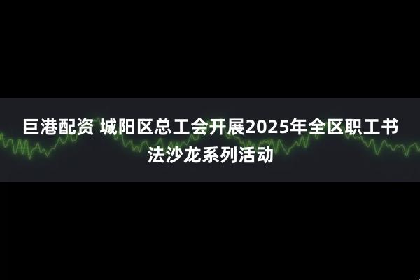 巨港配资 城阳区总工会开展2025年全区职工书法沙龙系列活动