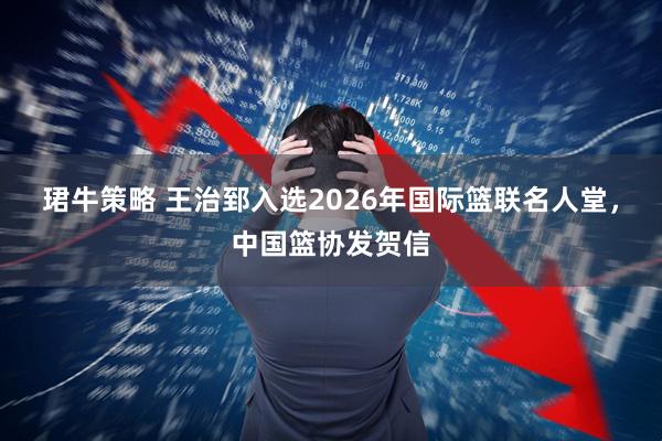 珺牛策略 王治郅入选2026年国际篮联名人堂，中国篮协发贺信