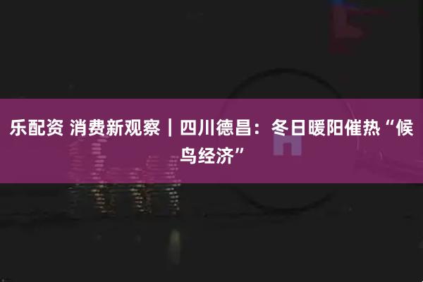 乐配资 消费新观察｜四川德昌：冬日暖阳催热“候鸟经济”