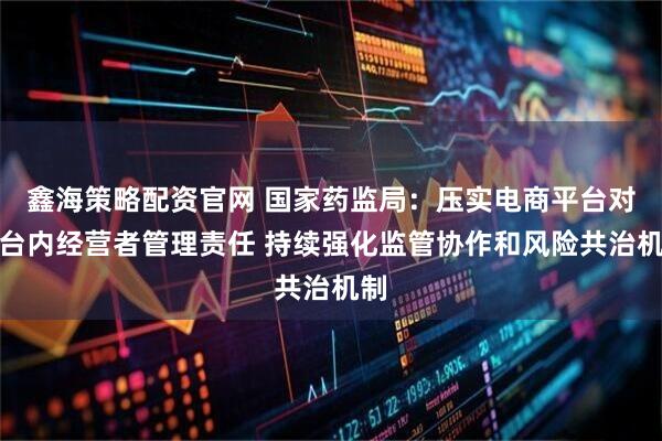 鑫海策略配资官网 国家药监局：压实电商平台对平台内经营者管理责任 持续强化监管协作和风险共治机制