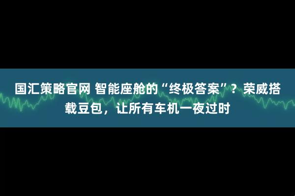 国汇策略官网 智能座舱的“终极答案”？荣威搭载豆包，让所有车机一夜过时