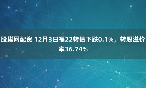 股巢网配资 12月3日福22转债下跌0.1%，转股溢价率36.74%