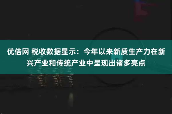 优倍网 税收数据显示：今年以来新质生产力在新兴产业和传统产业中呈现出诸多亮点