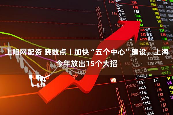 上阳网配资 晓数点丨加快“五个中心”建设，上海今年放出15个大招