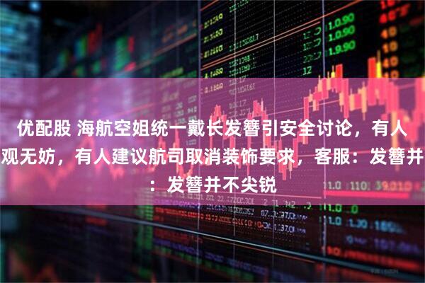 优配股 海航空姐统一戴长发簪引安全讨论,有人认为美观无妨,有人建议航司取消装饰要求,客服:发簪并不尖锐