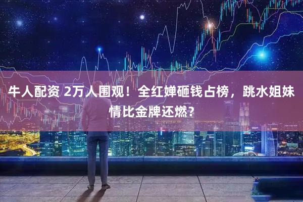 牛人配资 2万人围观！全红婵砸钱占榜，跳水姐妹情比金牌还燃？
