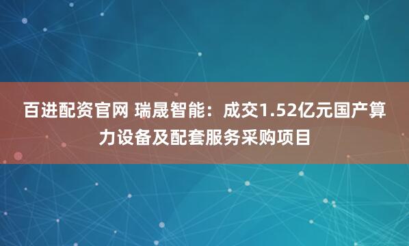 百进配资官网 瑞晟智能：成交1.52亿元国产算力设备及配套服务采购项目