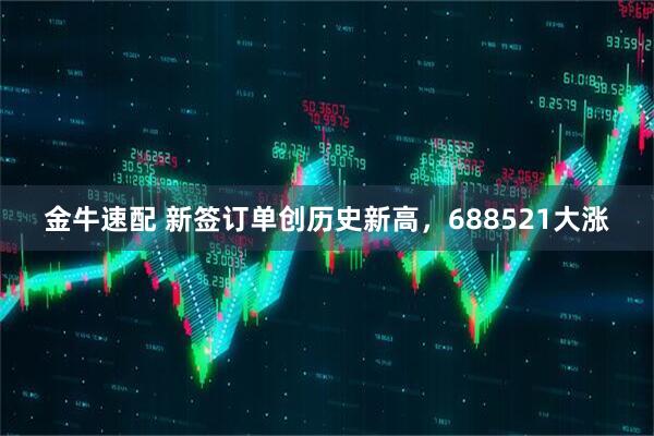 金牛速配 新签订单创历史新高，688521大涨