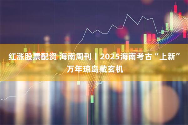 红涨股票配资 海南周刊丨2025海南考古“上新” 万年琼岛藏玄机