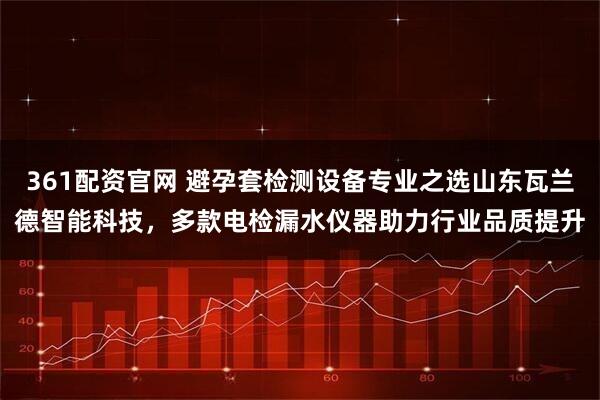 361配资官网 避孕套检测设备专业之选山东瓦兰德智能科技，多款电检漏水仪器助力行业品质提升